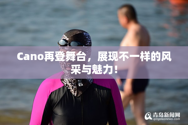 Cano再登舞台，展现不一样的风采与魅力！