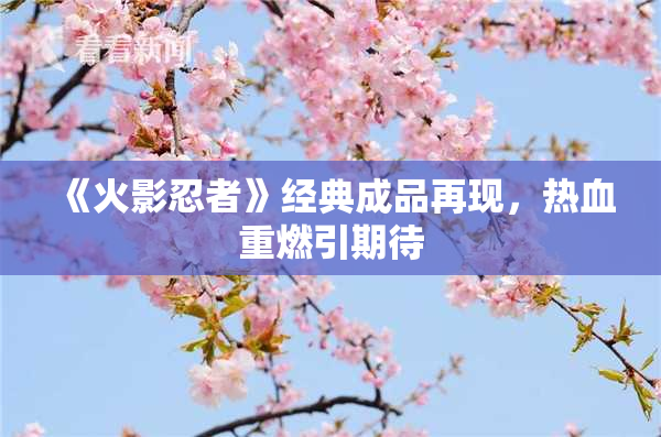 《火影忍者》经典成品再现，热血重燃引期待
