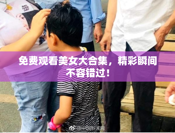 免费观看美女大合集，精彩瞬间不容错过！