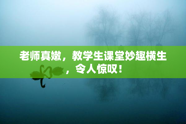 老师真嫩，教学生课堂妙趣横生，令人惊叹！