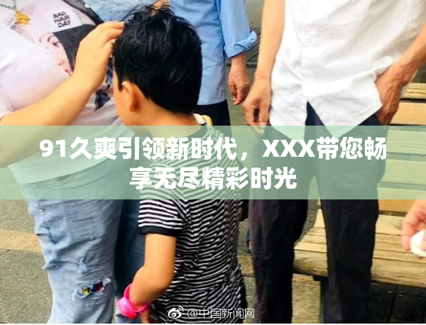91久爽引领新时代，XXX带您畅享无尽精彩时光
