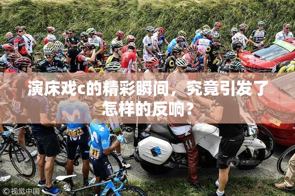 演床戏c的精彩瞬间，究竟引发了怎样的反响？