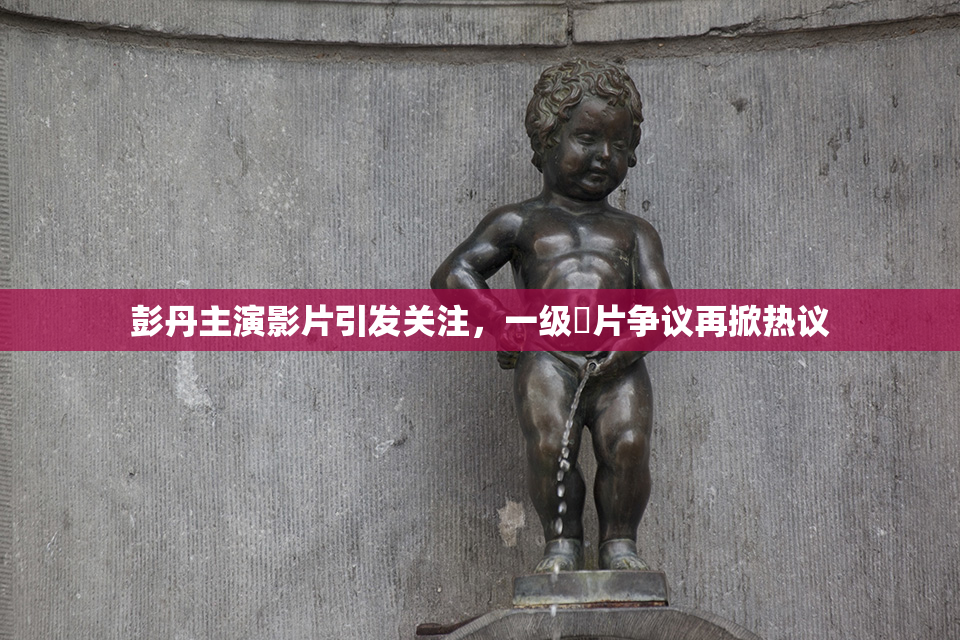 彭丹主演影片引发关注，一级婬片争议再掀热议