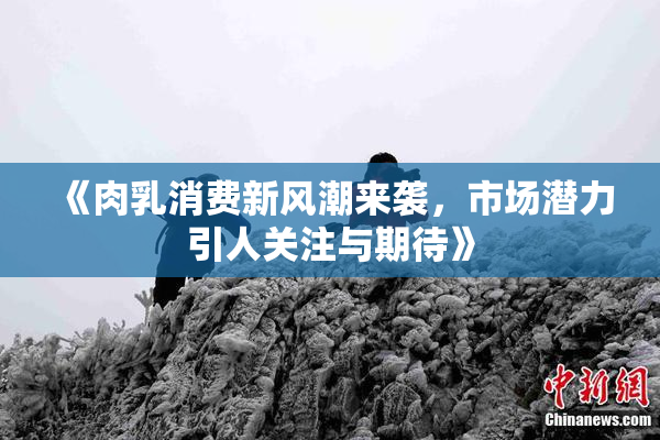 《肉乳消费新风潮来袭，市场潜力引人关注与期待》
