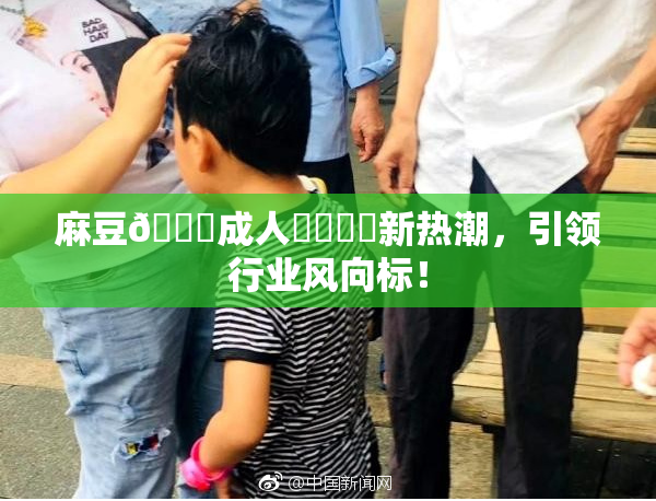 麻豆🔞成人❌‌❌‌新热潮，引领行业风向标！