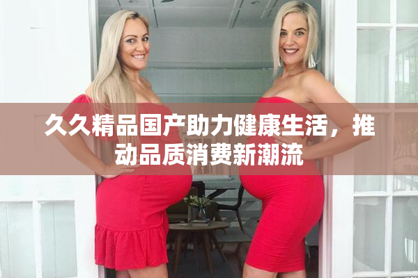 久久精品国产助力健康生活，推动品质消费新潮流