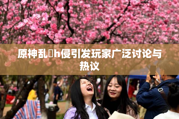 原神乱婬h侵引发玩家广泛讨论与热议