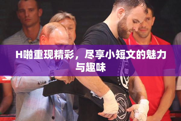H啪重现精彩，尽享小短文的魅力与趣味