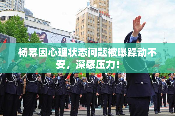 杨幂因心理状态问题被曝躁动不安，深感压力！