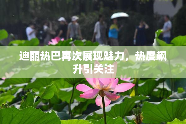 迪丽热巴再次展现魅力，热度飙升引关注
