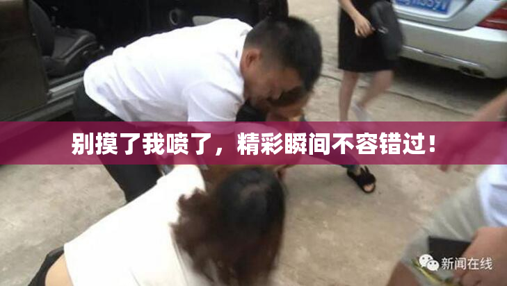 别摸了我喷了，精彩瞬间不容错过！
