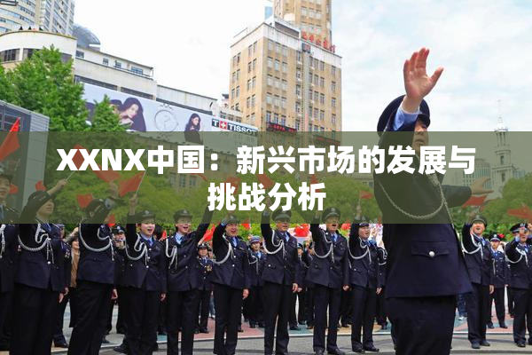 XXNX中国：新兴市场的发展与挑战分析