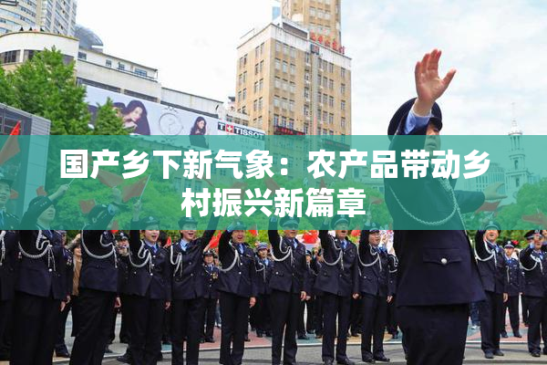 国产乡下新气象：农产品带动乡村振兴新篇章