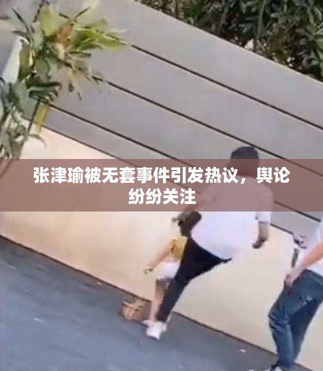 张津瑜被无套事件引发热议，舆论纷纷关注