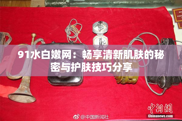 91水白嫩网：畅享清新肌肤的秘密与护肤技巧分享