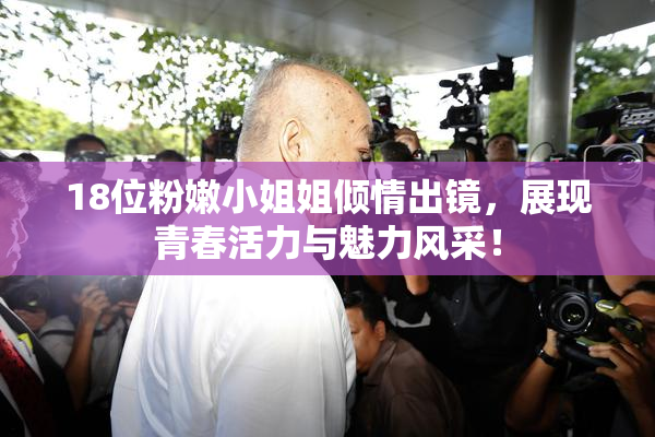 18位粉嫩小姐姐倾情出镜，展现青春活力与魅力风采！