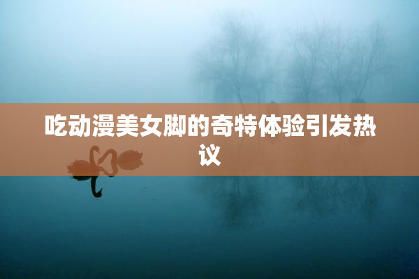 吃动漫美女脚的奇特体验引发热议