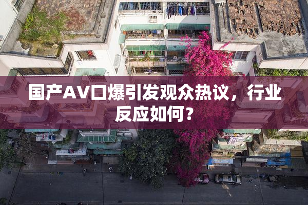 国产AV口爆引发观众热议，行业反应如何？