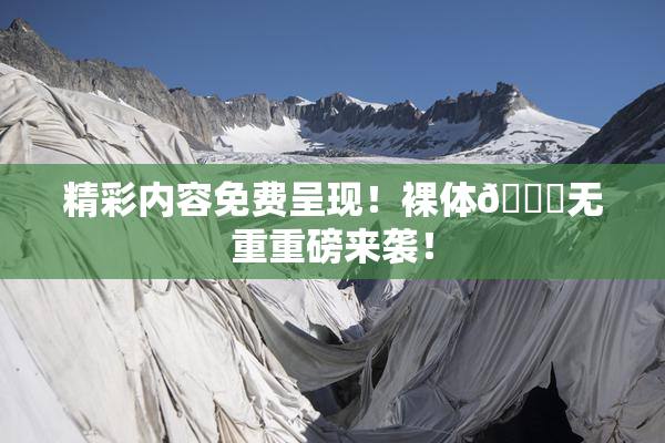 精彩内容免费呈现！裸体🔞无重重磅来袭！