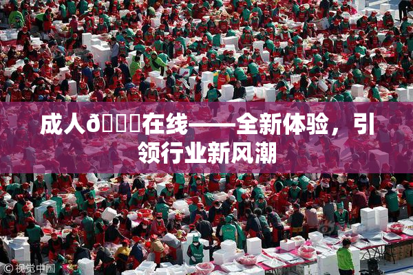 成人🔞在线——全新体验，引领行业新风潮