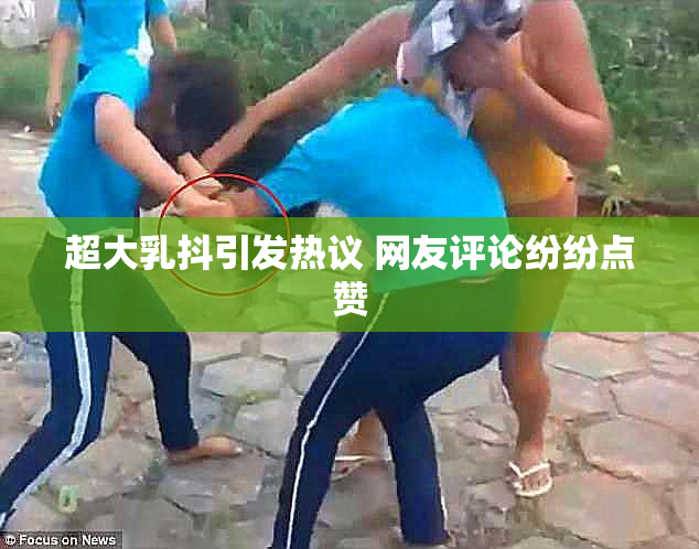 超大乳抖引发热议 网友评论纷纷点赞