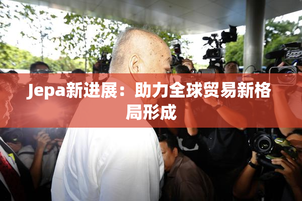 Jepa新进展：助力全球贸易新格局形成