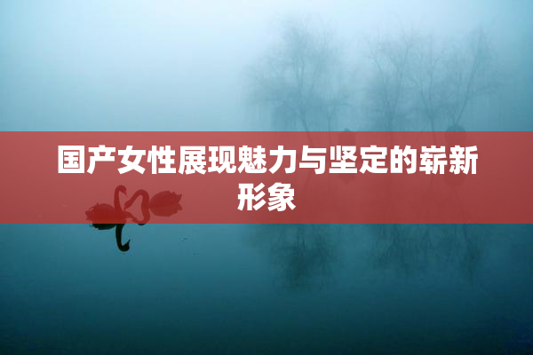 国产女性展现魅力与坚定的崭新形象