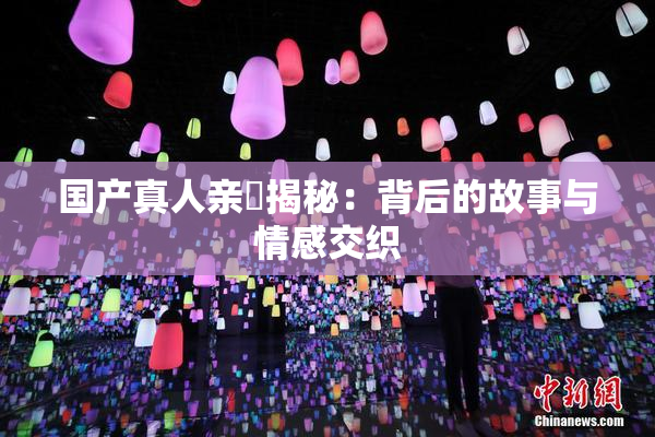 国产真人亲妺揭秘：背后的故事与情感交织