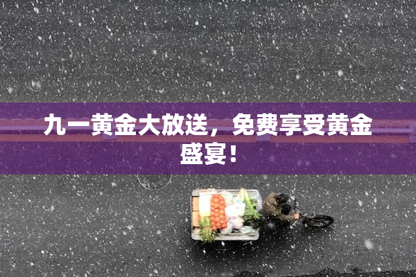九一黄金大放送，免费享受黄金盛宴！