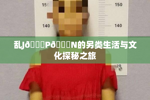 乱J🈚P🈚N的另类生活与文化探秘之旅