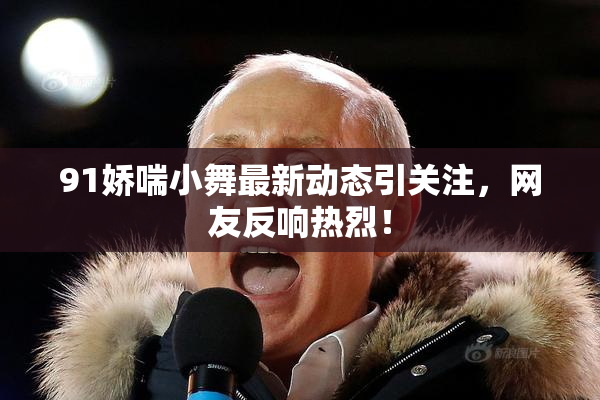 91娇喘小舞最新动态引关注，网友反响热烈！