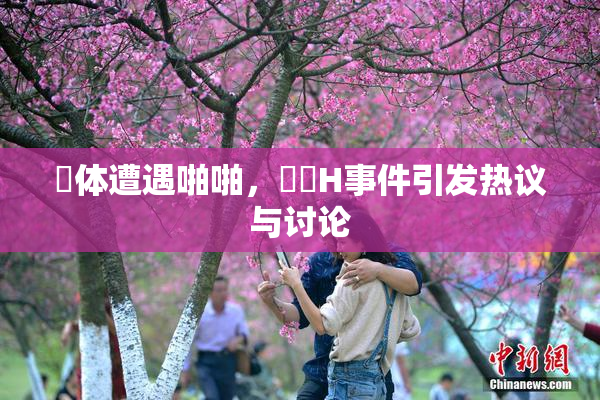 祼体遭遇啪啪，❌‌H事件引发热议与讨论