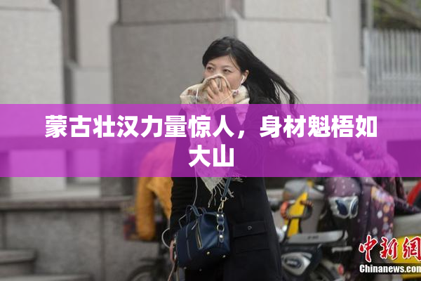 蒙古壮汉力量惊人，身材魁梧如大山