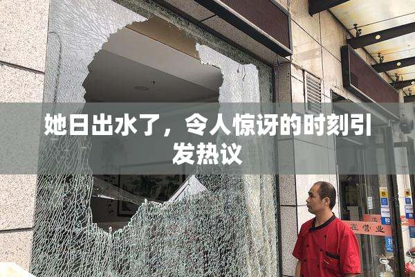 她日出水了，令人惊讶的时刻引发热议