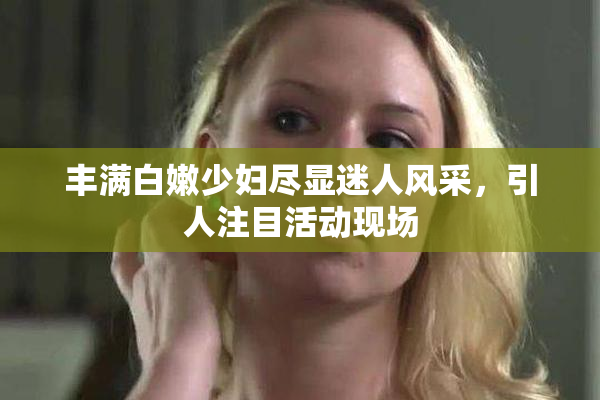 丰满白嫩少妇尽显迷人风采，引人注目活动现场