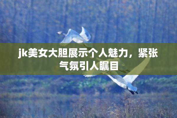 jk美女大胆展示个人魅力，紧张气氛引人瞩目