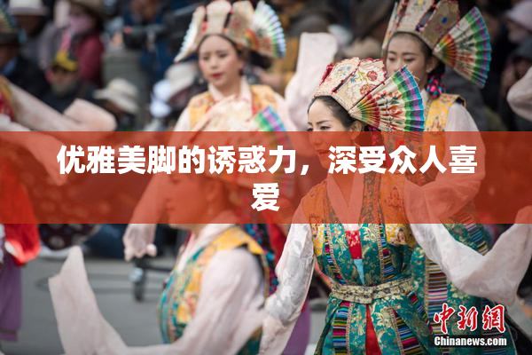 优雅美脚的诱惑力，深受众人喜爱