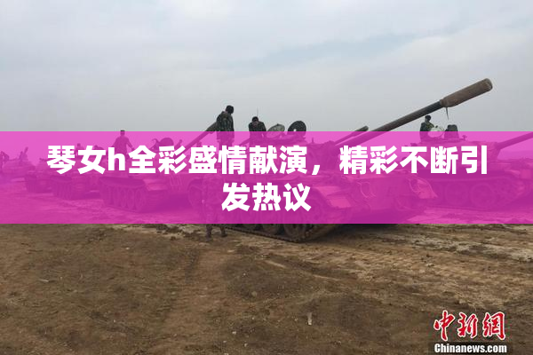 琴女h全彩盛情献演，精彩不断引发热议