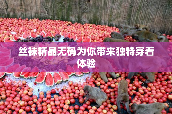 丝袜精品无码为你带来独特穿着体验