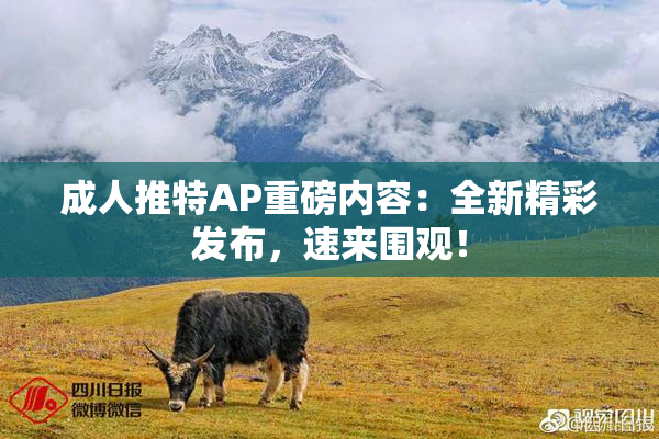 成人推特AP重磅内容：全新精彩发布，速来围观！