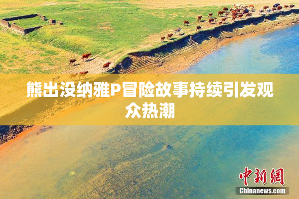 熊出没纳雅P冒险故事持续引发观众热潮