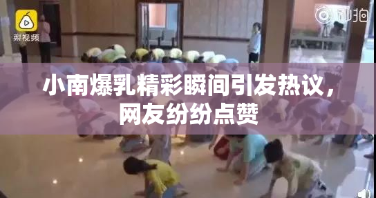 小南爆乳精彩瞬间引发热议，网友纷纷点赞