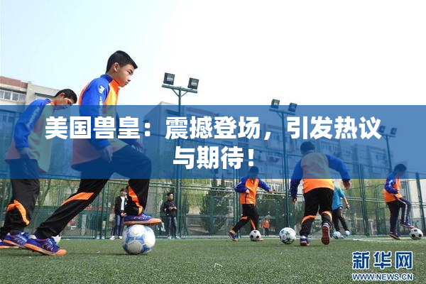 美国兽皇：震撼登场，引发热议与期待！