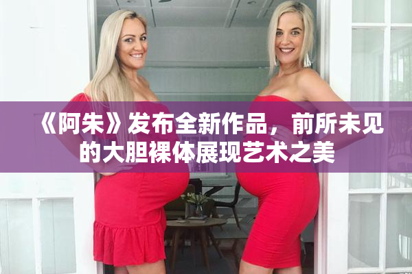 《阿朱》发布全新作品，前所未见的大胆裸体展现艺术之美