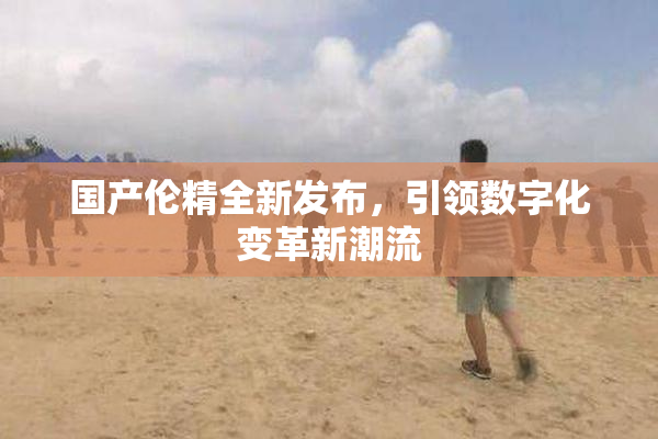国产伦精全新发布，引领数字化变革新潮流