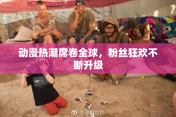 动漫热潮席卷全球，粉丝狂欢不断升级