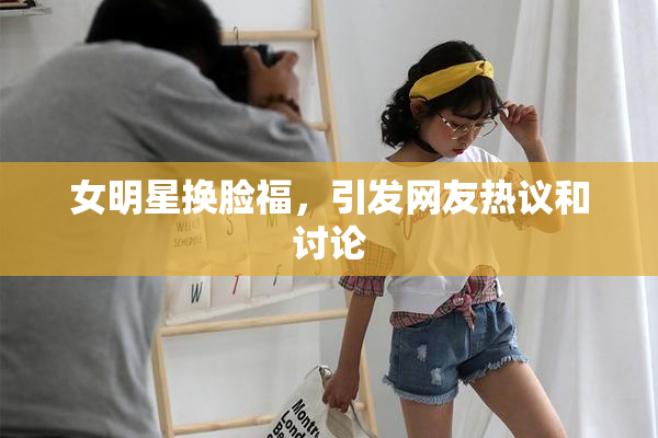 女明星换脸福，引发网友热议和讨论