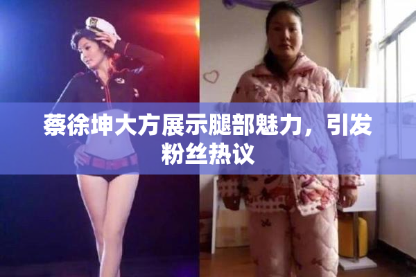 蔡徐坤大方展示腿部魅力，引发粉丝热议