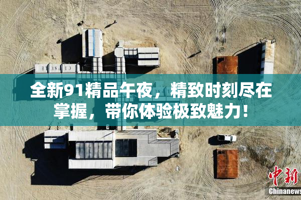 全新91精品午夜，精致时刻尽在掌握，带你体验极致魅力！