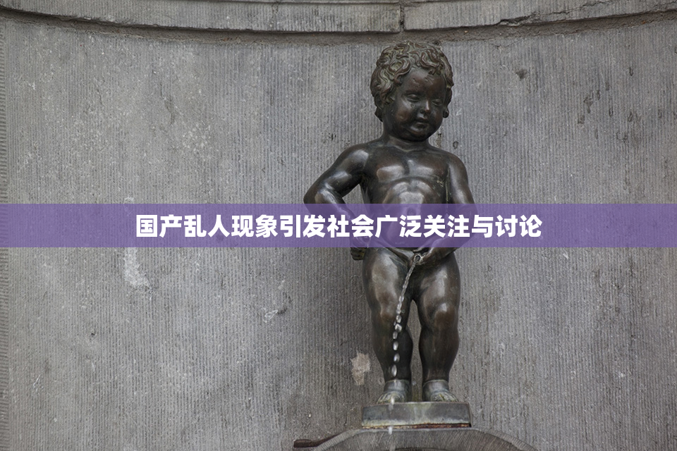 国产乱人现象引发社会广泛关注与讨论